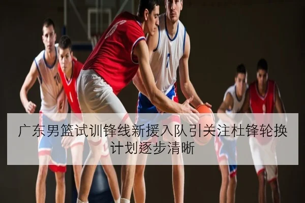 广东男篮试训锋线新援入队引关注杜锋轮换计划逐步清晰